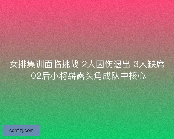 女排集训面临挑战 2人因伤退出 3人缺席 02后小将崭露头角成队中核心